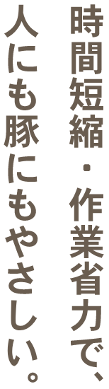 時間短縮・作業省力で、人にも豚にもやさしい。